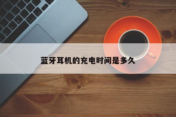 蓝牙耳机的充电时间是多久【南宫NG28官方网站】