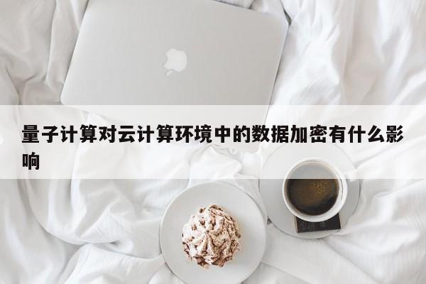 量子计算对云计算环境中的数据加密有什么影响-南宫NG28