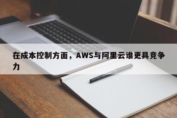 在成本控制方面，AWS与阿里云谁更具竞争力-南宫NG28官方网站